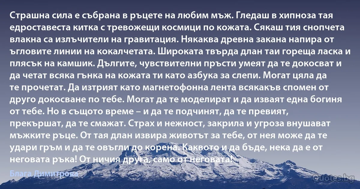 Страшна сила е събрана в ръцете на любим мъж. Гледаш в хипноза тая едроставеста китка с тревожещи космици по кожата. Сякаш тия снопчета влакна са излъчители на гравитация. Някаква древна закана напира от ъгловите линии на кокалчетата. Широката твърда длан таи гореща ласка и плясък на камшик. Дългите, чувствителни пръсти умеят да те докосват и да четат всяка гънка на кожата ти като азбука за слепи. Могат цяла да те прочетат. Да изтрият като магнетофонна лента всякакъв спомен от друго докосване по тебе. Могат да те моделират и да изваят една богиня от тебе. Но в същото време – и да те подчинят, да те превият, прекършат, да те смажат. Страх и нежност, закрила и угроза внушават мъжките ръце. От тая длан извира животът за тебе, от нея може да те удари гръм и да те овъгли до корена. Каквото и да бъде, нека да е от неговата ръка! От ничия друга, само от неговата! (Блага Димитрова)