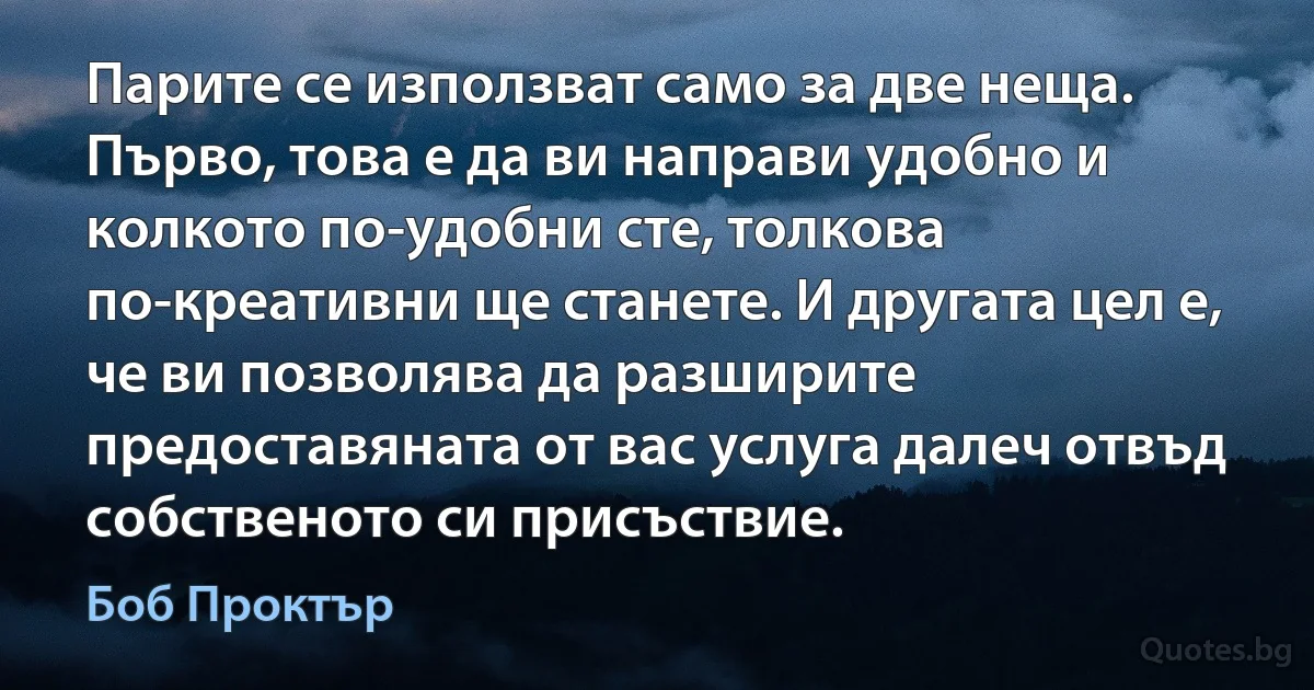 Парите се използват само за две неща. Първо, това е да ви направи удобно и колкото по-удобни сте, толкова по-креативни ще станете. И другата цел е, че ви позволява да разширите предоставяната от вас услуга далеч отвъд собственото си присъствие. (Боб Проктър)