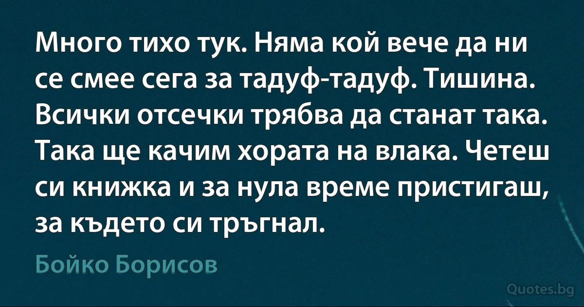 Много тихо тук. Няма кой вече да ни се смее сега за тадуф-тадуф. Тишина. Всички отсечки трябва да станат така. Така ще качим хората на влака. Четеш си книжка и за нула време пристигаш, за където си тръгнал. (Бойко Борисов)