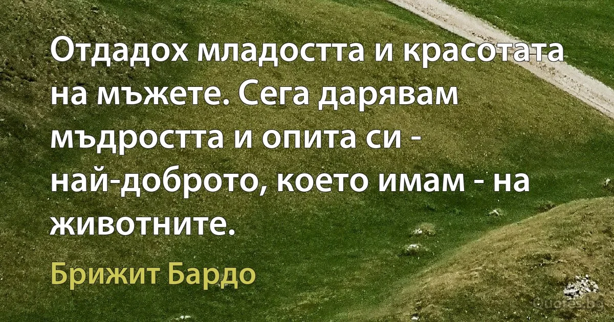 Отдадох младостта и красотата на мъжете. Сега дарявам мъдростта и опита си - най-доброто, което имам - на животните. (Брижит Бардо)