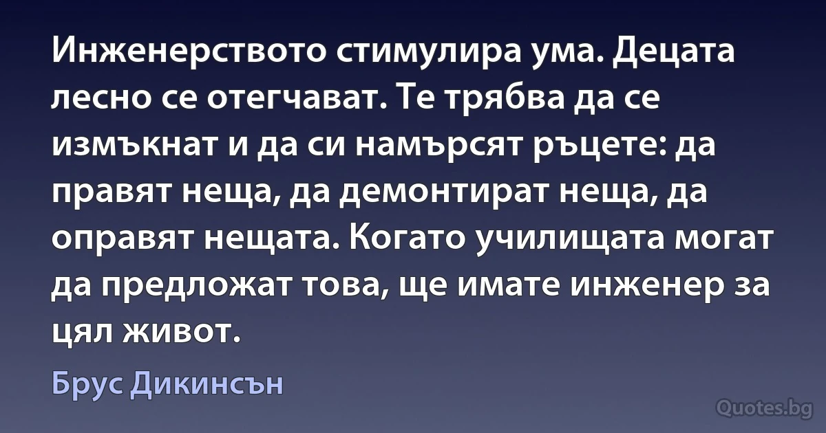 Инженерството стимулира ума. Децата лесно се отегчават. Те трябва да се измъкнат и да си намърсят ръцете: да правят неща, да демонтират неща, да оправят нещата. Когато училищата могат да предложат това, ще имате инженер за цял живот. (Брус Дикинсън)