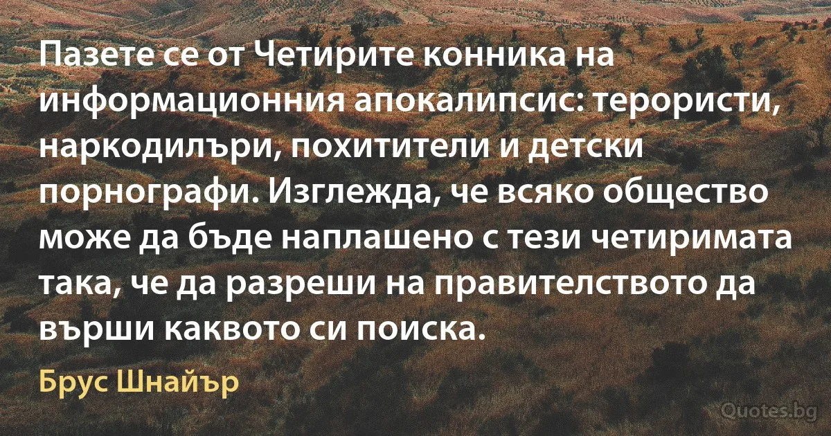 Пазете се от Четирите конника на информационния апокалипсис: терористи, наркодилъри, похитители и детски порнографи. Изглежда, че всяко общество може да бъде наплашено с тези четиримата така, че да разреши на правителството да върши каквото си поиска. (Брус Шнайър)