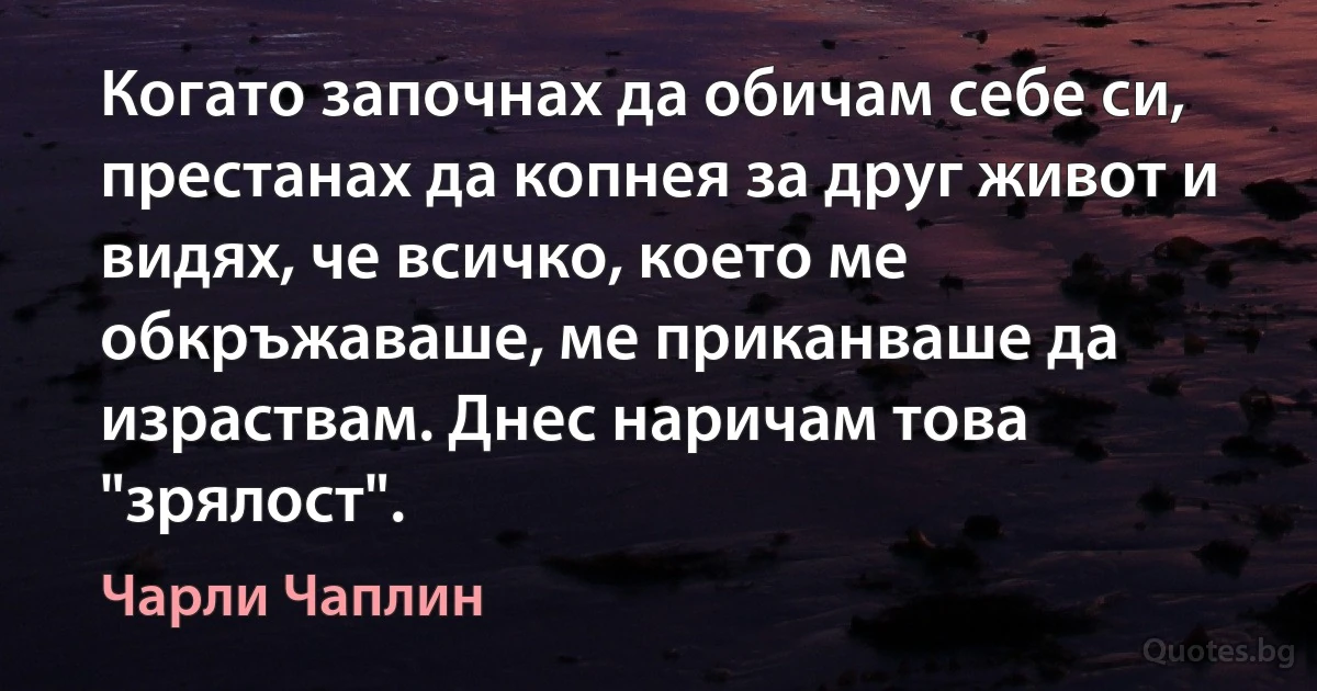 Когато започнах да обичам себе си, престанах да копнея за друг живот и видях, че всичко, което ме обкръжаваше, ме приканваше да израствам. Днес наричам това "зрялост". (Чарли Чаплин)