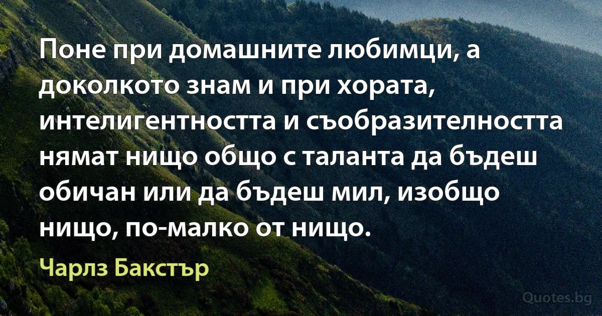 Поне при домашните любимци, а доколкото знам и при хората, интелигентността и съобразителността нямат нищо общо с таланта да бъдеш обичан или да бъдеш мил, изобщо нищо, по-малко от нищо. (Чарлз Бакстър)