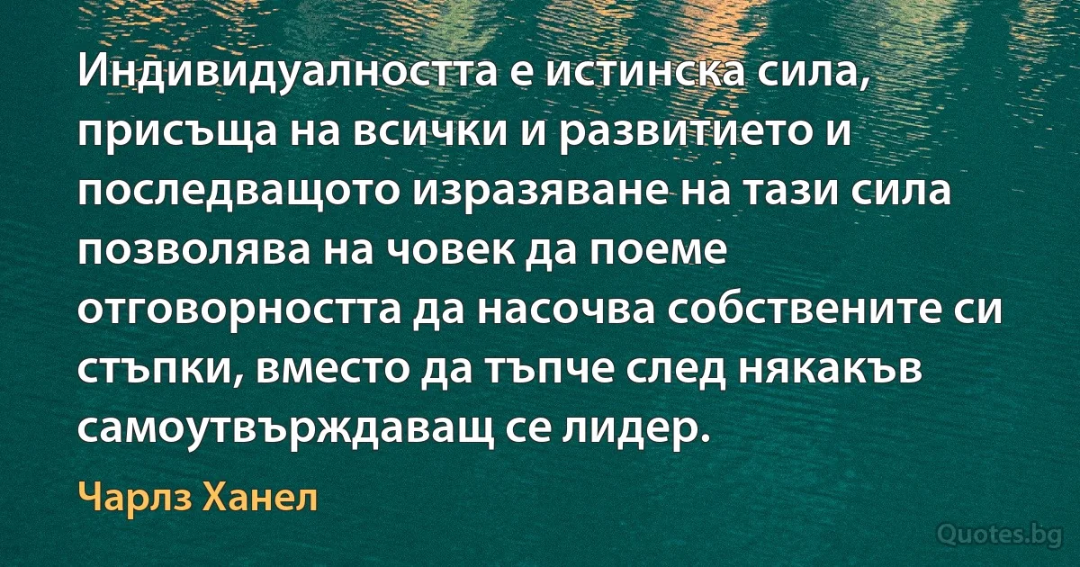 Индивидуалността е истинска сила, присъща на всички и развитието и последващото изразяване на тази сила позволява на човек да поеме отговорността да насочва собствените си стъпки, вместо да тъпче след някакъв самоутвърждаващ се лидер. (Чарлз Ханел)