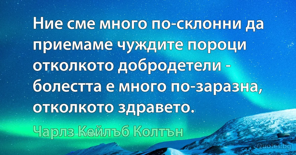 Ние сме много по-склонни да приемаме чуждите пороци отколкото добродетели - болестта е много по-заразна, отколкото здравето. (Чарлз Кейлъб Колтън)