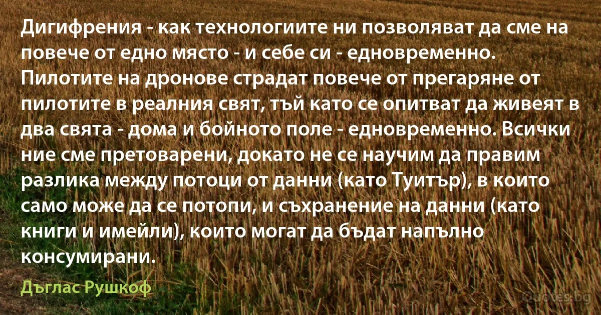 Дигифрения - как технологиите ни позволяват да сме на повече от едно място - и себе си - едновременно. Пилотите на дронове страдат повече от прегаряне от пилотите в реалния свят, тъй като се опитват да живеят в два свята - дома и бойното поле - едновременно. Всички ние сме претоварени, докато не се научим да правим разлика между потоци от данни (като Туитър), в които само може да се потопи, и съхранение на данни (като книги и имейли), които могат да бъдат напълно консумирани. (Дъглас Рушкоф)