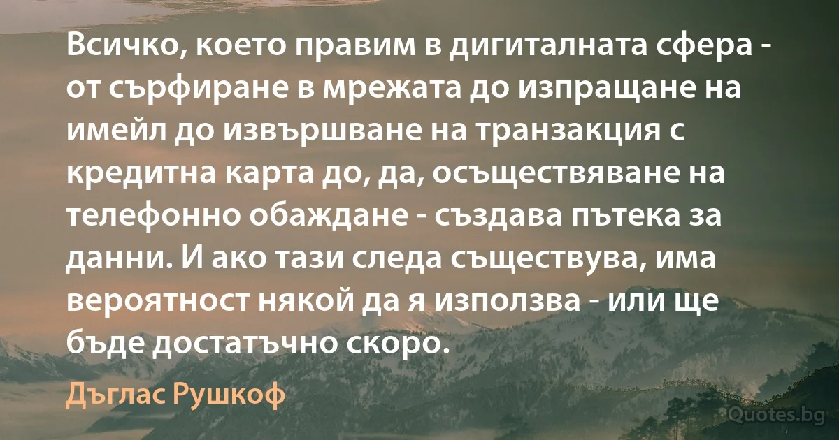 Всичко, което правим в дигиталната сфера - от сърфиране в мрежата до изпращане на имейл до извършване на транзакция с кредитна карта до, да, осъществяване на телефонно обаждане - създава пътека за данни. И ако тази следа съществува, има вероятност някой да я използва - или ще бъде достатъчно скоро. (Дъглас Рушкоф)