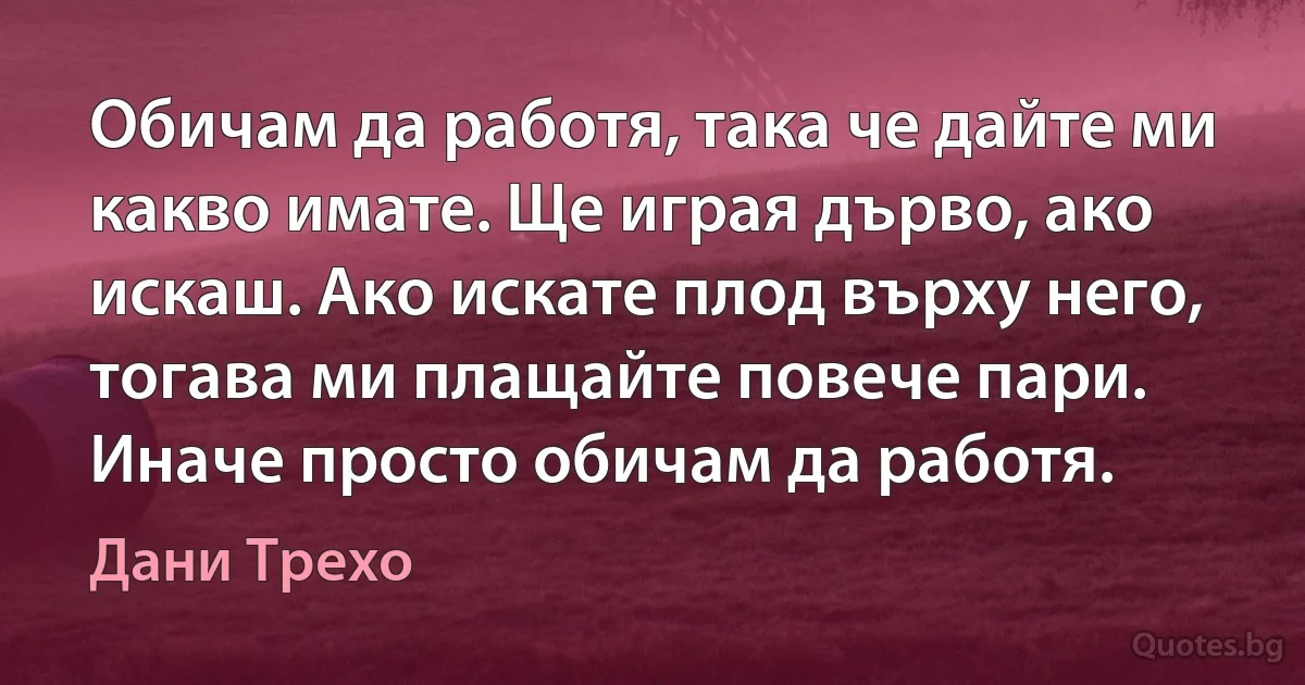 Обичам да работя, така че дайте ми какво имате. Ще играя дърво, ако искаш. Ако искате плод върху него, тогава ми плащайте повече пари. Иначе просто обичам да работя. (Дани Трехо)