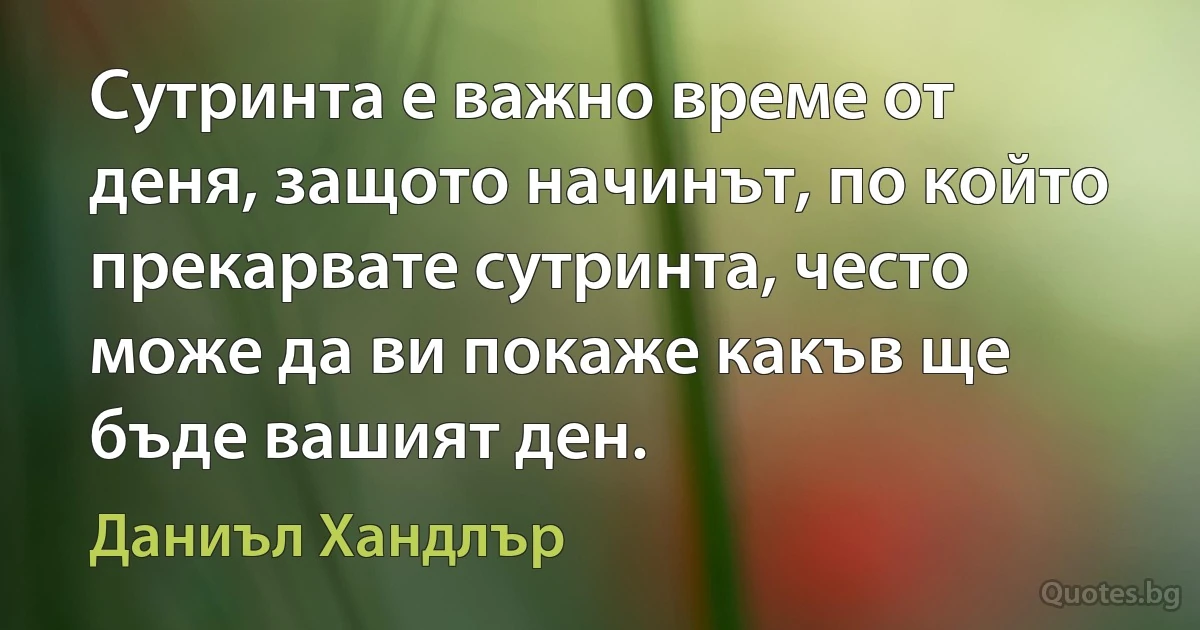 Сутринта е важно време от деня, защото начинът, по който прекарвате сутринта, често може да ви покаже какъв ще бъде вашият ден. (Даниъл Хандлър)