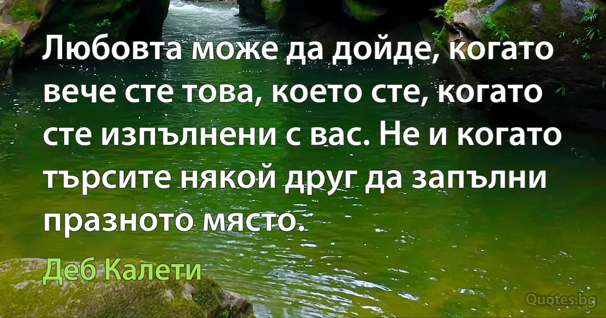 Любовта може да дойде, когато вече сте това, което сте, когато сте изпълнени с вас. Не и когато търсите някой друг да запълни празното място. (Деб Калети)