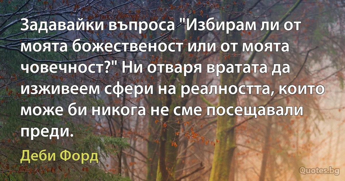 Задавайки въпроса "Избирам ли от моята божественост или от моята човечност?" Ни отваря вратата да изживеем сфери на реалността, които може би никога не сме посещавали преди. (Деби Форд)