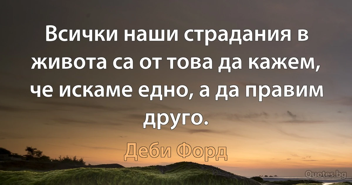 Всички наши страдания в живота са от това да кажем, че искаме едно, а да правим друго. (Деби Форд)