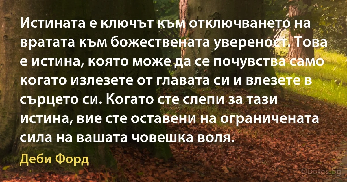 Истината е ключът към отключването на вратата към божествената увереност. Това е истина, която може да се почувства само когато излезете от главата си и влезете в сърцето си. Когато сте слепи за тази истина, вие сте оставени на ограничената сила на вашата човешка воля. (Деби Форд)