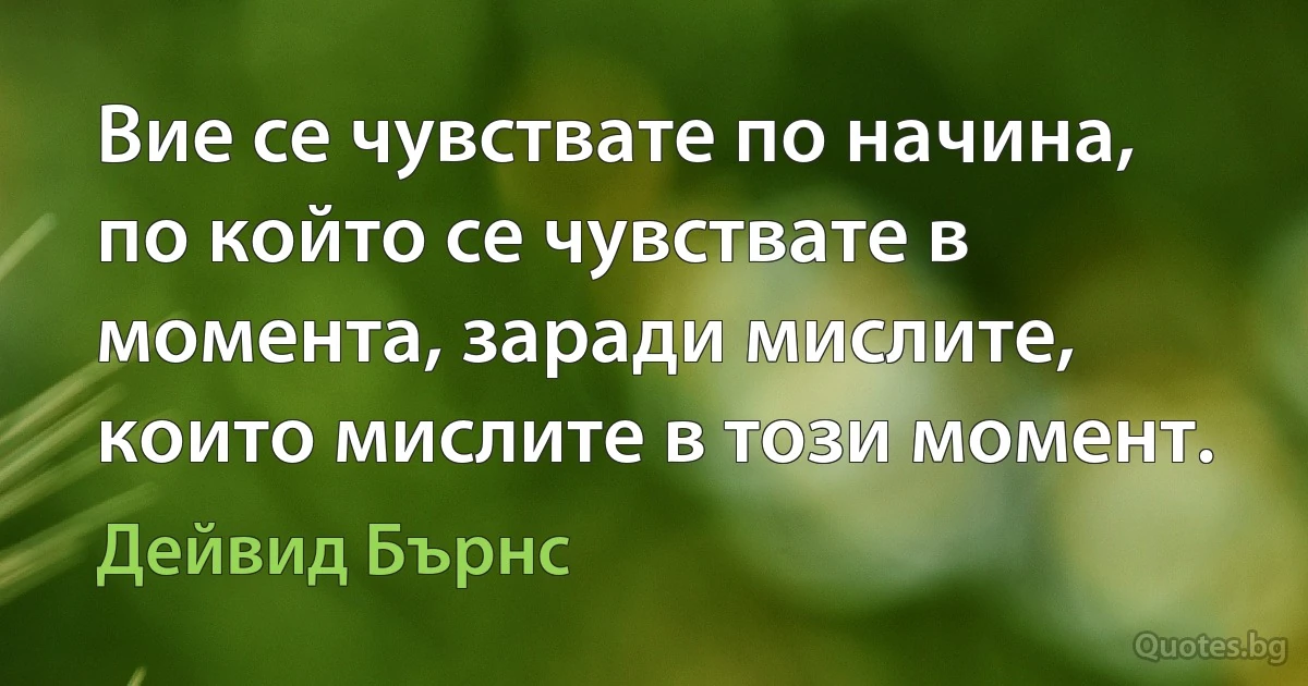 Вие се чувствате по начина, по който се чувствате в момента, заради мислите, които мислите в този момент. (Дейвид Бърнс)