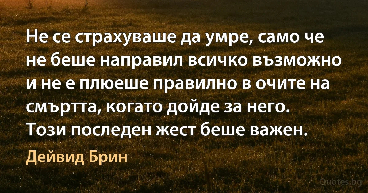 Не се страхуваше да умре, само че не беше направил всичко възможно и не е плюеше правилно в очите на смъртта, когато дойде за него. Този последен жест беше важен. (Дейвид Брин)