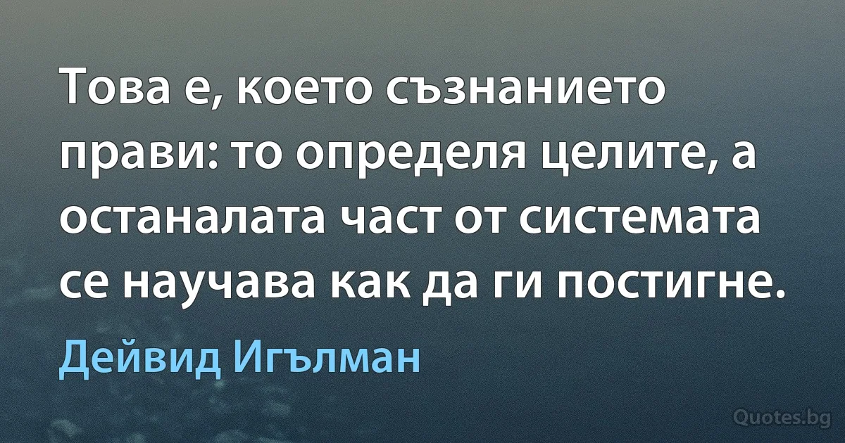 Това е, което съзнанието прави: то определя целите, а останалата част от системата се научава как да ги постигне. (Дейвид Игълман)