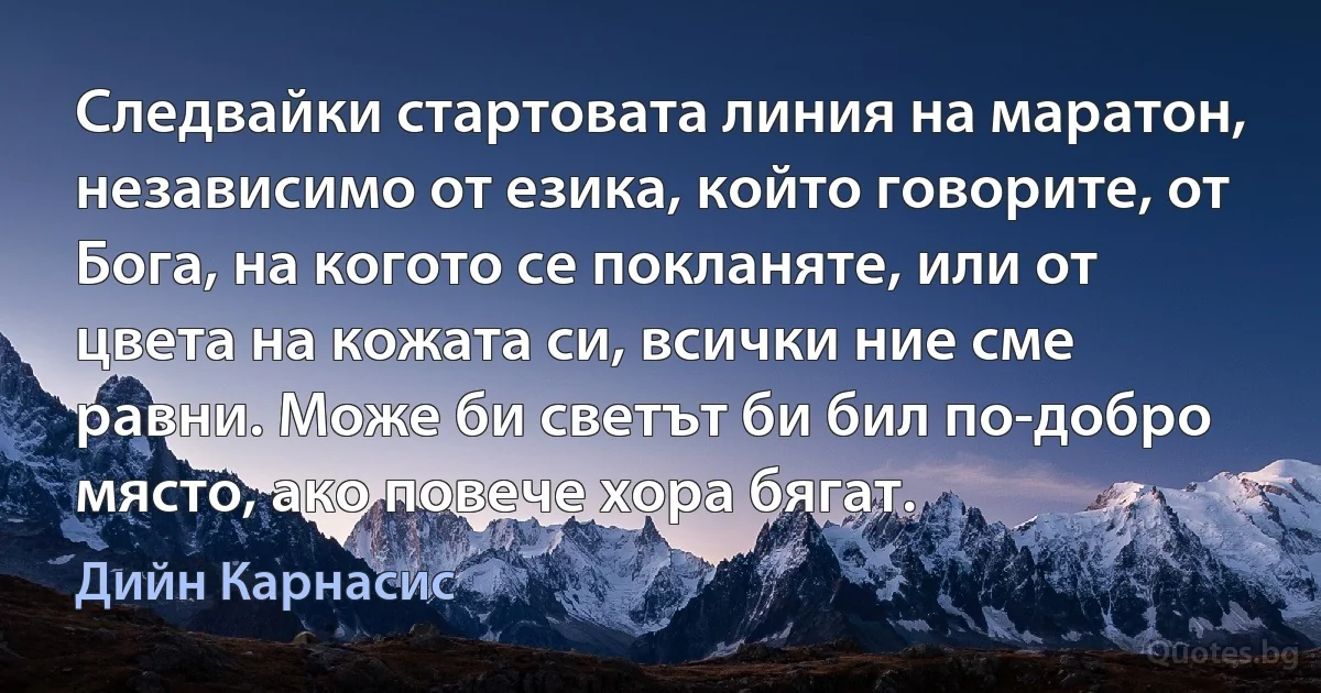 Следвайки стартовата линия на маратон, независимо от езика, който говорите, от Бога, на когото се покланяте, или от цвета на кожата си, всички ние сме равни. Може би светът би бил по-добро място, ако повече хора бягат. (Дийн Карнасис)