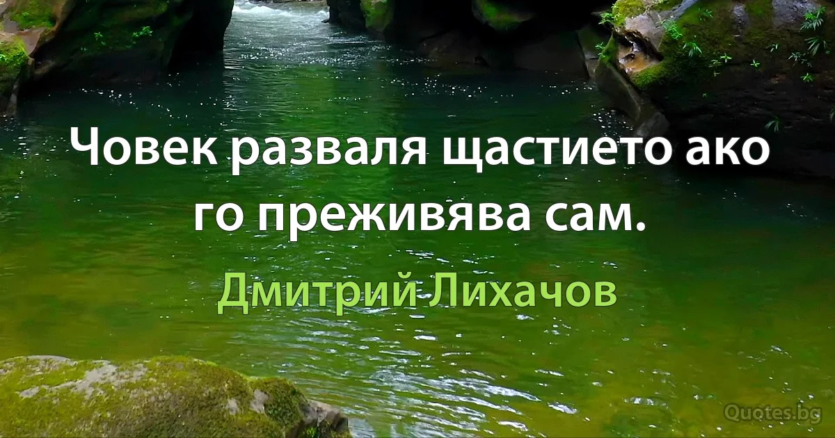 Човек разваля щастието ако го преживява сам. (Дмитрий Лихачов)