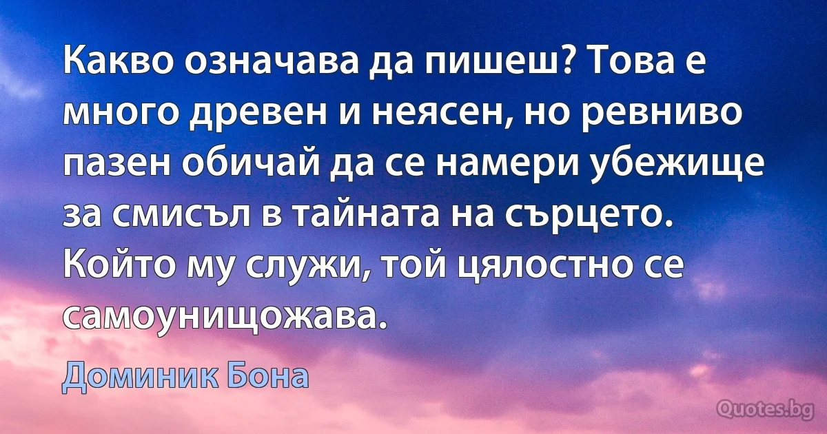 Какво означава да пишеш? Това е много древен и неясен, но ревниво пазен обичай да се намери убежище за смисъл в тайната на сърцето. Който му служи, той цялостно се самоунищожава. (Доминик Бона)