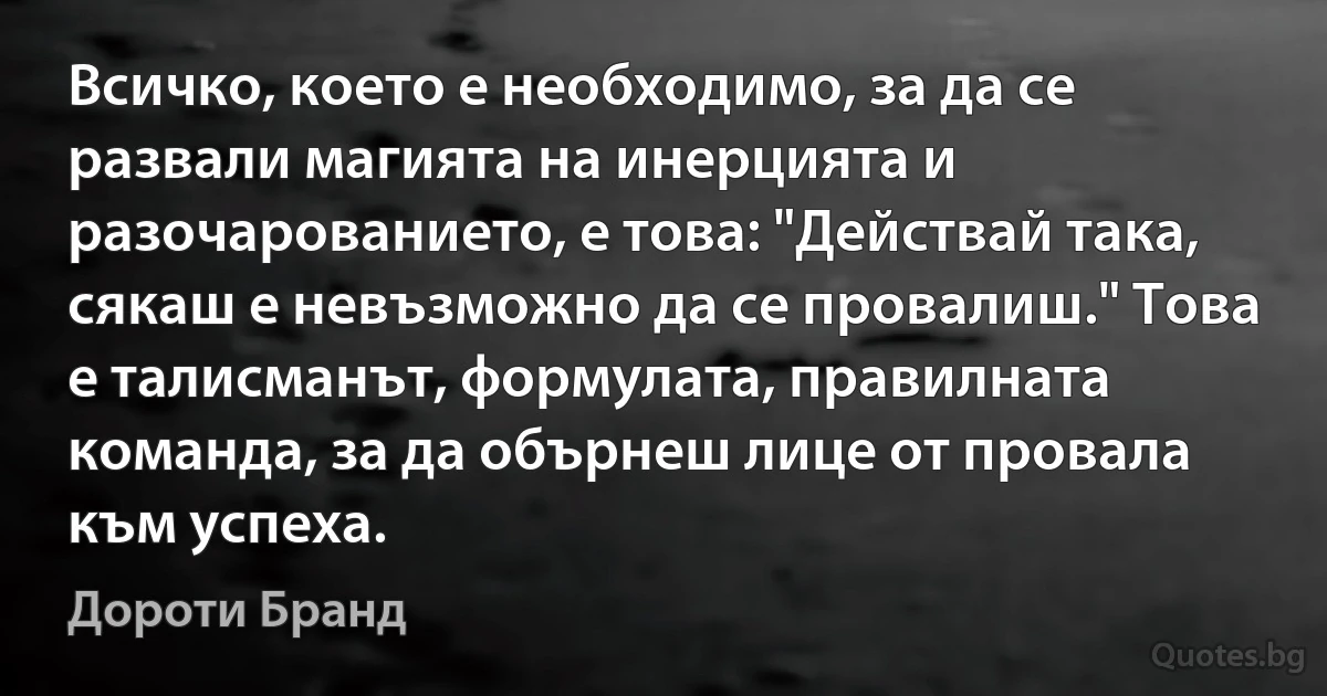 Всичко, което е необходимо, за да се развали магията на инерцията и разочарованието, е това: "Действай така, сякаш е невъзможно да се провалиш." Това е талисманът, формулата, правилната команда, за да обърнеш лице от провала към успеха. (Дороти Бранд)