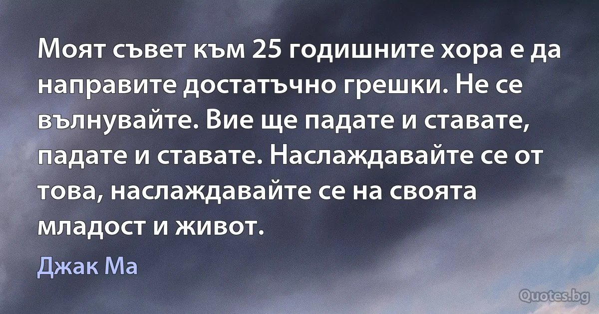 Моят съвет към 25 годишните хора е да направите достатъчно грешки. Не се вълнувайте. Вие ще падате и ставате, падате и ставате. Наслаждавайте се от това, наслаждавайте се на своята младост и живот. (Джак Ма)