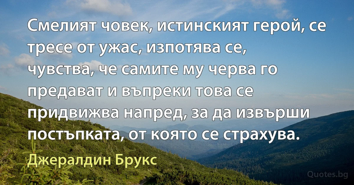 Смелият човек, истинският герой, се тресе от ужас, изпотява се, чувства, че самите му черва го предават и въпреки това се придвижва напред, за да извърши постъпката, от която се страхува. (Джералдин Брукс)