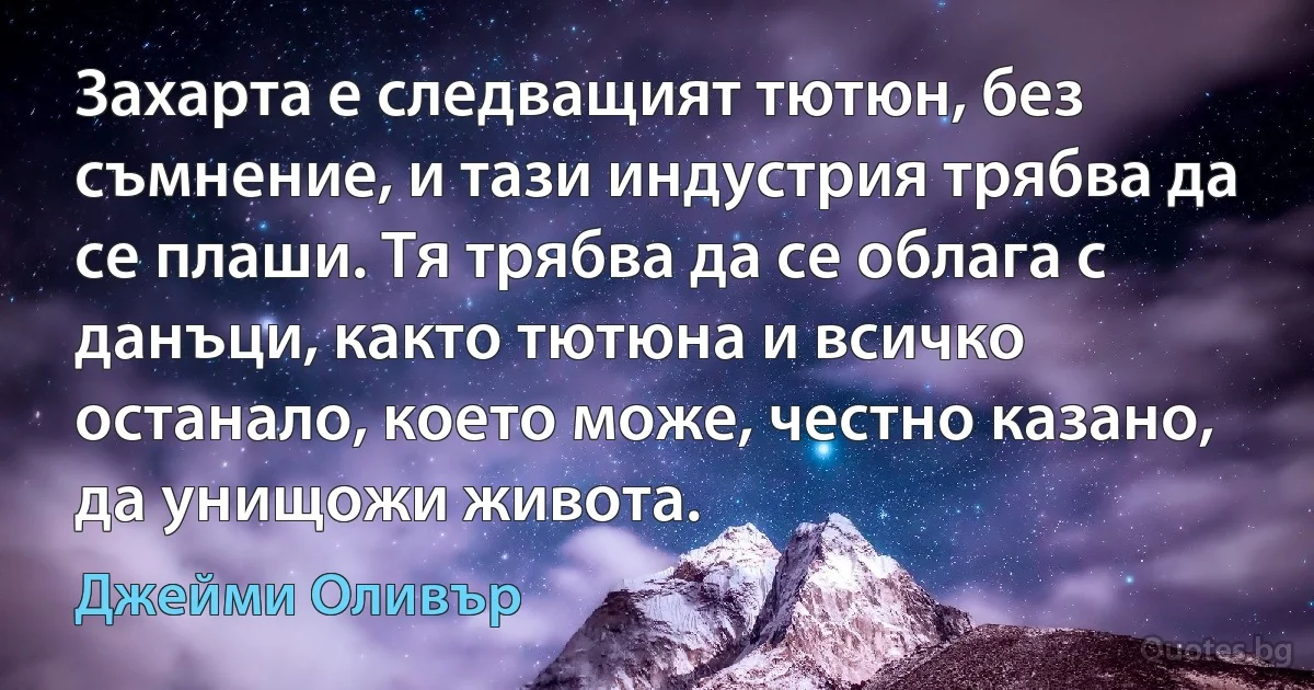 Захарта е следващият тютюн, без съмнение, и тази индустрия трябва да се плаши. Тя трябва да се облага с данъци, както тютюна и всичко останало, което може, честно казано, да унищожи живота. (Джейми Оливър)