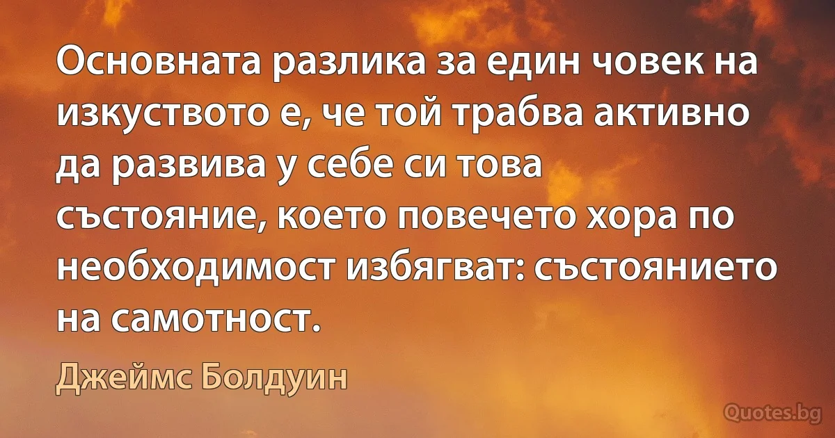 Основната разлика за един човек на изкуството е, че той трабва активно да развива у себе си това състояние, което повечето хора по необходимост избягват: състоянието на самотност. (Джеймс Болдуин)