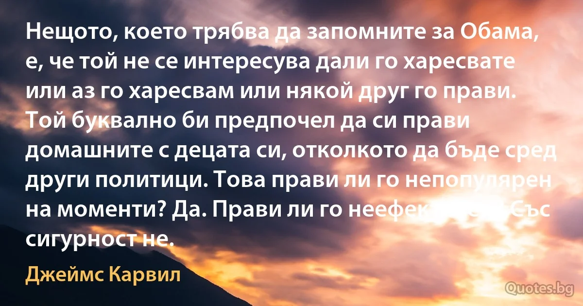 Нещото, което трябва да запомните за Обама, е, че той не се интересува дали го харесвате или аз го харесвам или някой друг го прави. Той буквално би предпочел да си прави домашните с децата си, отколкото да бъде сред други политици. Това прави ли го непопулярен на моменти? Да. Прави ли го неефективен? Със сигурност не. (Джеймс Карвил)