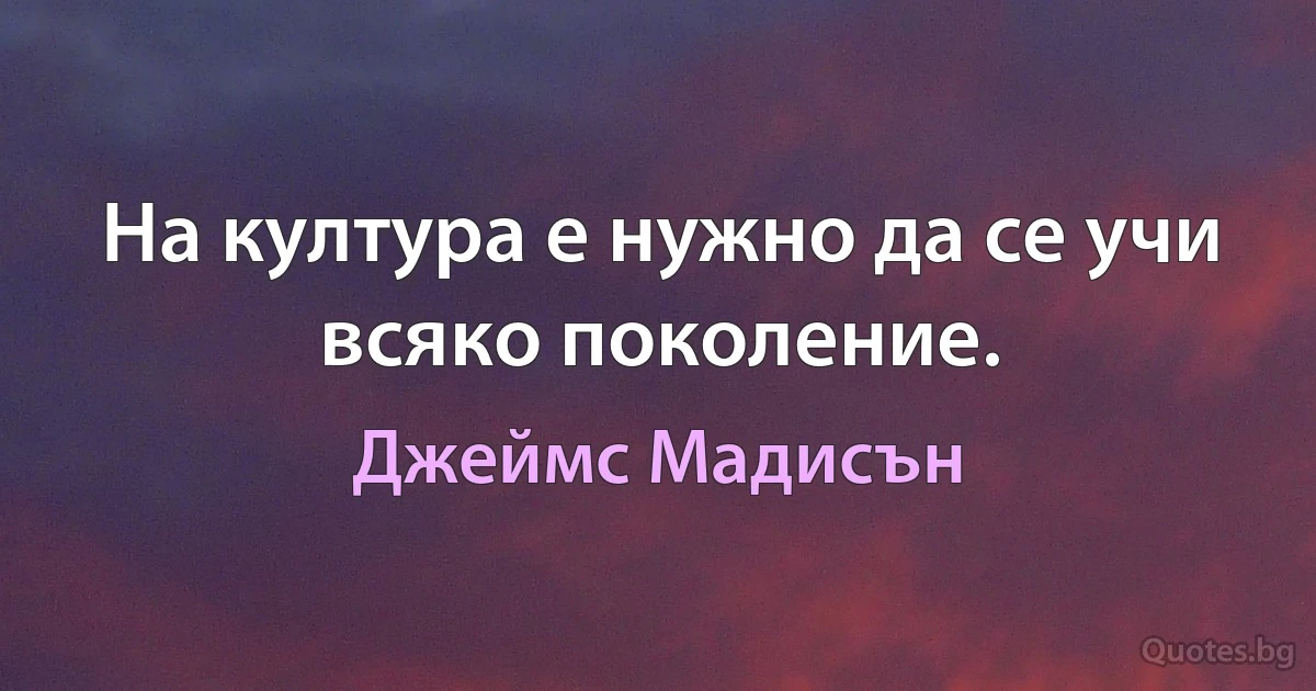 На култура е нужно да се учи всяко поколение. (Джеймс Мадисън)