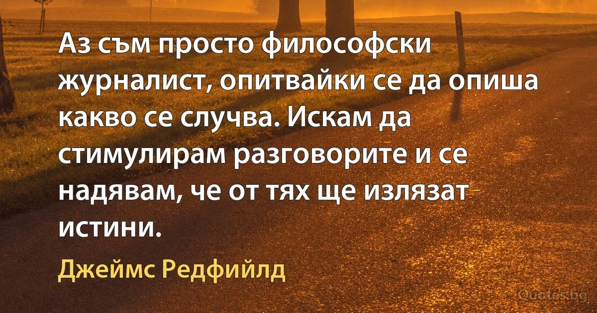 Аз съм просто философски журналист, опитвайки се да опиша какво се случва. Искам да стимулирам разговорите и се надявам, че от тях ще излязат истини. (Джеймс Редфийлд)