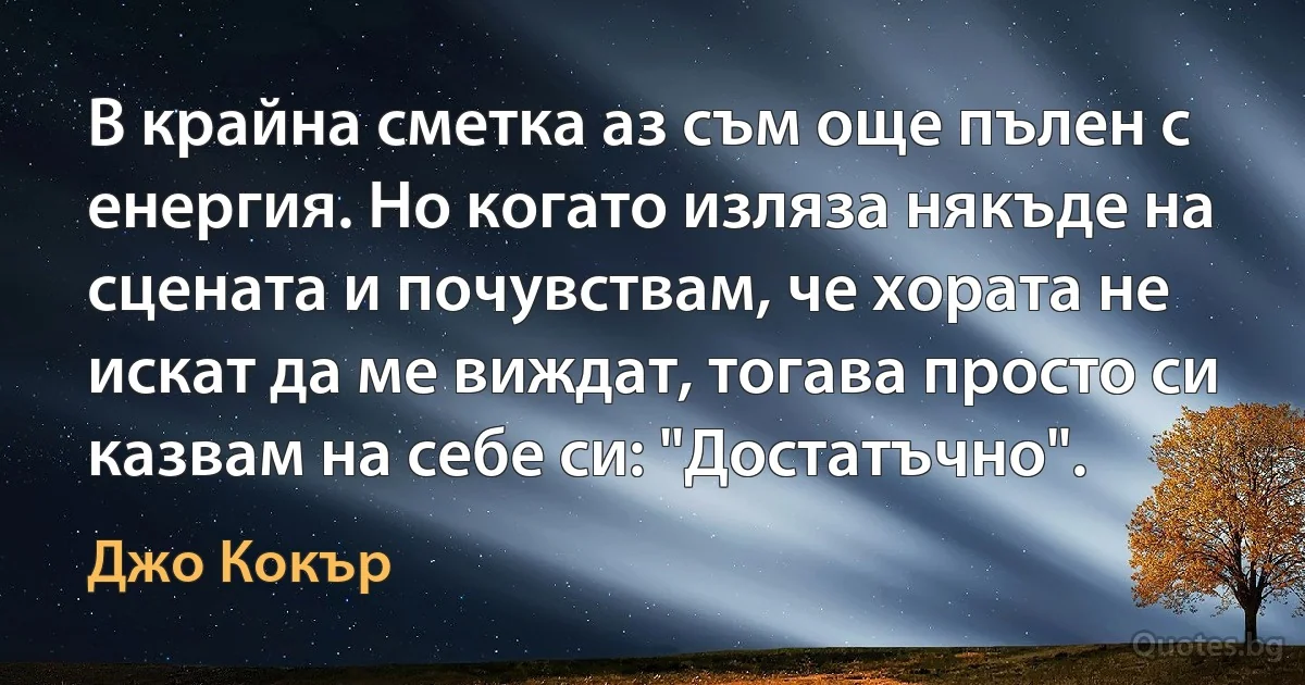 В крайна сметка аз съм още пълен с енергия. Но когато изляза някъде на сцената и почувствам, че хората не искат да ме виждат, тогава просто си казвам на себе си: "Достатъчно". (Джо Кокър)