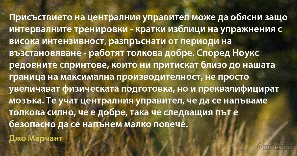 Присъствието на централния управител може да обясни защо интервалните тренировки - кратки изблици на упражнения с висока интензивност, разпръснати от периоди на възстановяване - работят толкова добре. Според Ноукс редовните спринтове, които ни притискат близо до нашата граница на максимална производителност, не просто увеличават физическата подготовка, но и преквалифицират мозъка. Те учат централния управител, че да се напъваме толкова силно, че е добре, така че следващия път е безопасно да се напънем малко повече. (Джо Марчант)