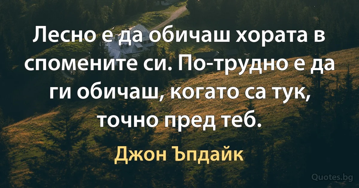 Лесно е да обичаш хората в спомените си. По-трудно е да ги обичаш, когато са тук, точно пред теб. (Джон Ъпдайк)