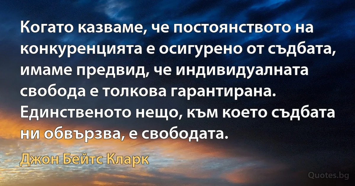 Когато казваме, че постоянството на конкуренцията е осигурено от съдбата, имаме предвид, че индивидуалната свобода е толкова гарантирана. Единственото нещо, към което съдбата ни обвързва, е свободата. (Джон Бейтс Кларк)