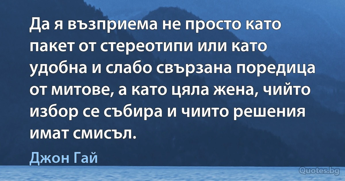 Да я възприема не просто като пакет от стереотипи или като удобна и слабо свързана поредица от митове, а като цяла жена, чийто избор се събира и чиито решения имат смисъл. (Джон Гай)