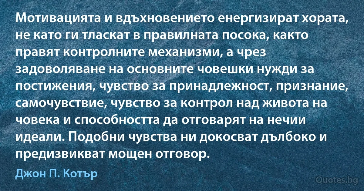 Мотивацията и вдъхновението енергизират хората, не като ги тласкат в правилната посока, както правят контролните механизми, а чрез задоволяване на основните човешки нужди за постижения, чувство за принадлежност, признание, самочувствие, чувство за контрол над живота на човека и способността да отговарят на нечии идеали. Подобни чувства ни докосват дълбоко и предизвикват мощен отговор. (Джон П. Котър)