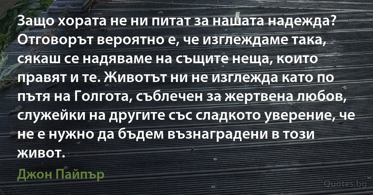 Защо хората не ни питат за нашата надежда? Отговорът вероятно е, че изглеждаме така, сякаш се надяваме на същите неща, които правят и те. Животът ни не изглежда като по пътя на Голгота, съблечен за жертвена любов, служейки на другите със сладкото уверение, че не е нужно да бъдем възнаградени в този живот. (Джон Пайпър)