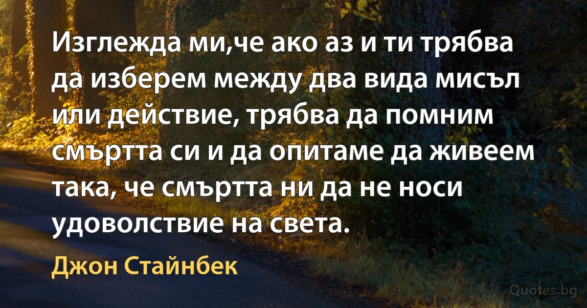 Изглежда ми,че ако аз и ти трябва да изберем между два вида мисъл или действие, трябва да помним смъртта си и да опитаме да живеем така, че смъртта ни да не носи удоволствие на света. (Джон Стайнбек)