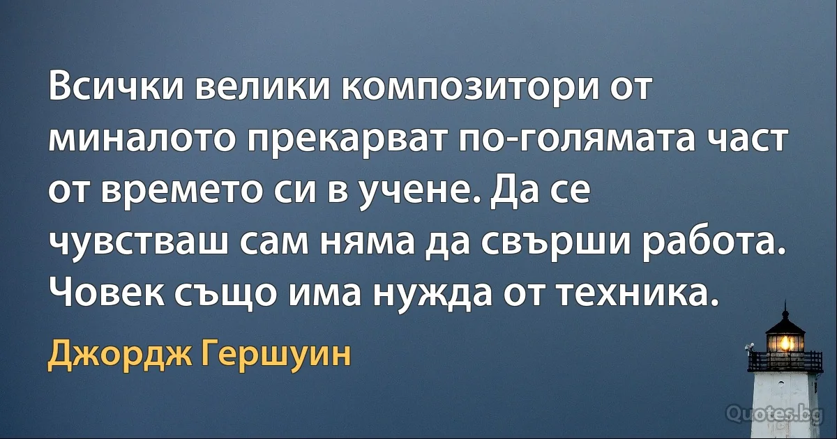 Всички велики композитори от миналото прекарват по-голямата част от времето си в учене. Да се чувстваш сам няма да свърши работа. Човек също има нужда от техника. (Джордж Гершуин)