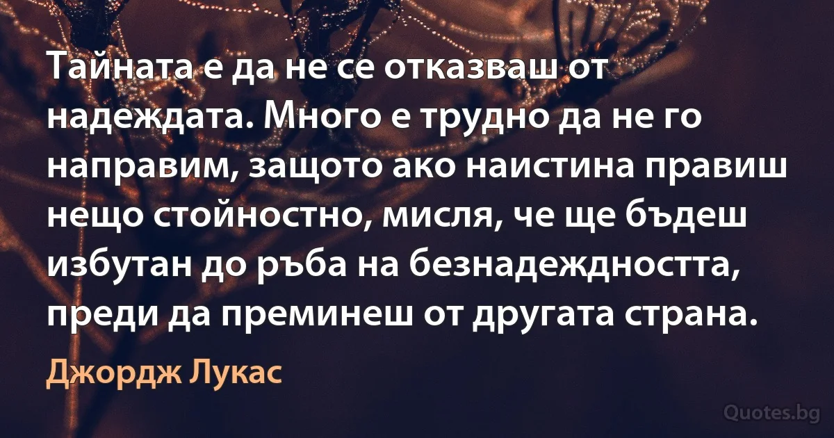 Тайната е да не се отказваш от надеждата. Много е трудно да не го направим, защото ако наистина правиш нещо стойностно, мисля, че ще бъдеш избутан до ръба на безнадеждността, преди да преминеш от другата страна. (Джордж Лукас)