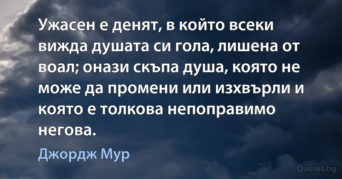 Ужасен е денят, в който всеки вижда душата си гола, лишена от воал; онази скъпа душа, която не може да промени или изхвърли и която е толкова непоправимо негова. (Джордж Мур)