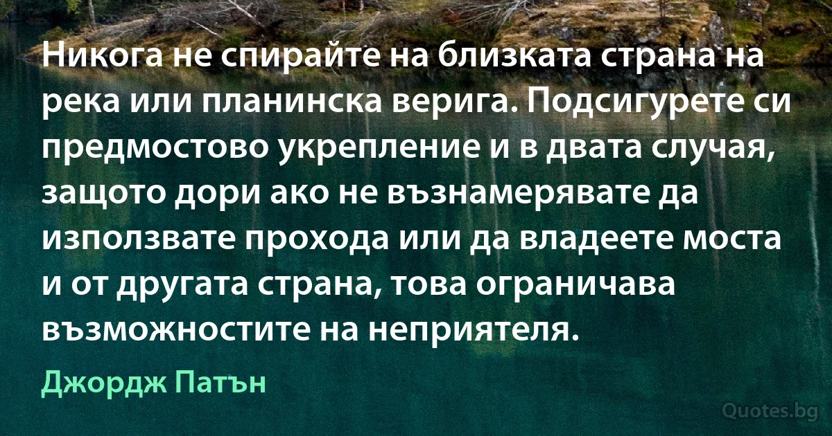 Никога не спирайте на близката страна на река или планинска верига. Подсигурете си предмостово укрепление и в двата случая, защото дори ако не възнамерявате да използвате прохода или да владеете моста и от другата страна, това ограничава възможностите на неприятеля. (Джордж Патън)