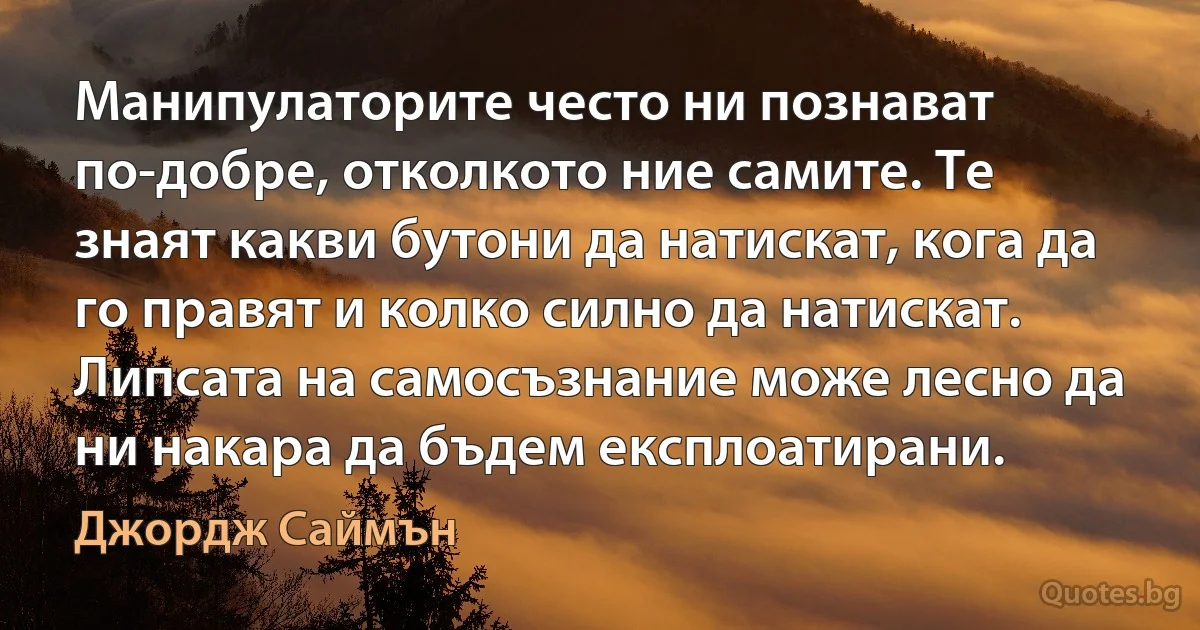 Манипулаторите често ни познават по-добре, отколкото ние самите. Те знаят какви бутони да натискат, кога да го правят и колко силно да натискат. Липсата на самосъзнание може лесно да ни накара да бъдем експлоатирани. (Джордж Саймън)