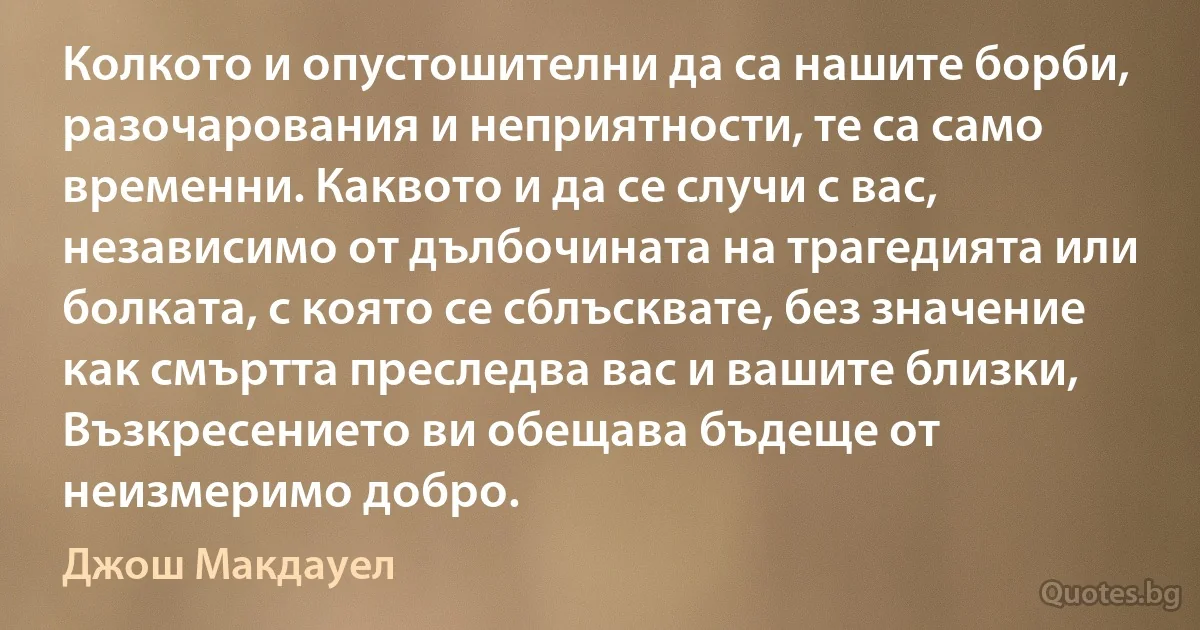 Колкото и опустошителни да са нашите борби, разочарования и неприятности, те са само временни. Каквото и да се случи с вас, независимо от дълбочината на трагедията или болката, с която се сблъсквате, без значение как смъртта преследва вас и вашите близки, Възкресението ви обещава бъдеще от неизмеримо добро. (Джош Макдауел)