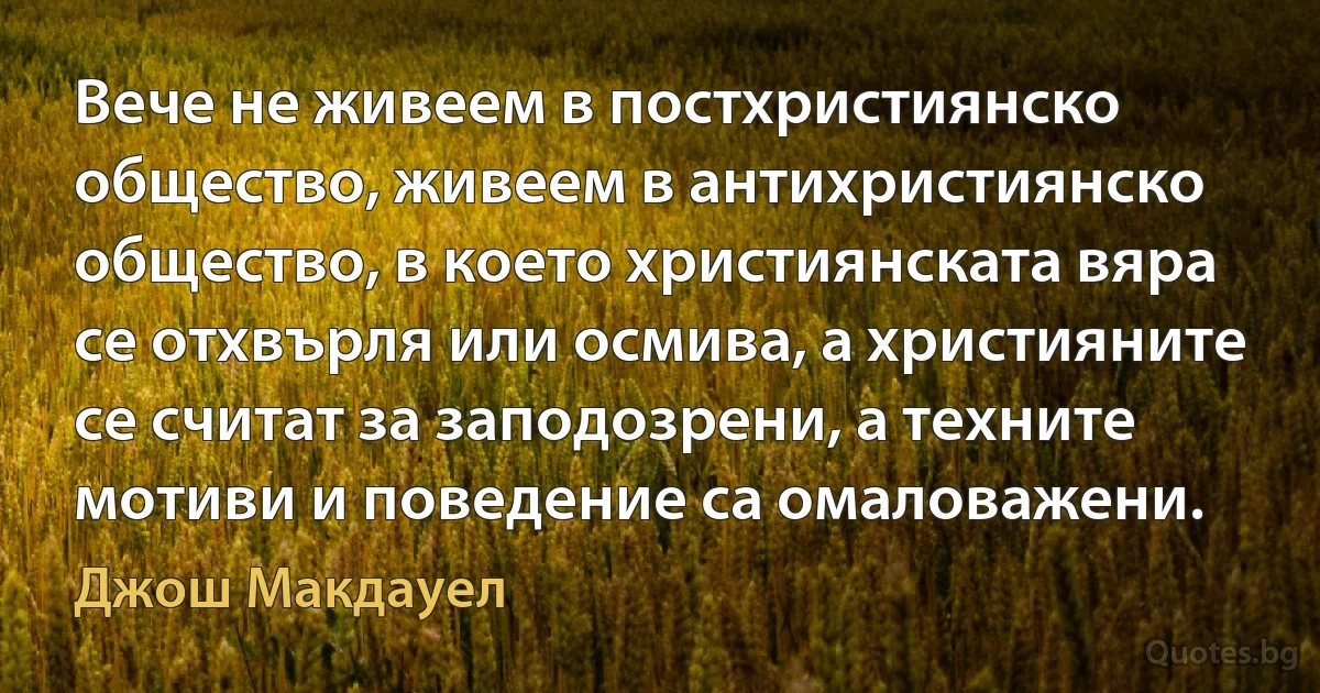 Вече не живеем в постхристиянско общество, живеем в антихристиянско общество, в което християнската вяра се отхвърля или осмива, а християните се считат за заподозрени, а техните мотиви и поведение са омаловажени. (Джош Макдауел)