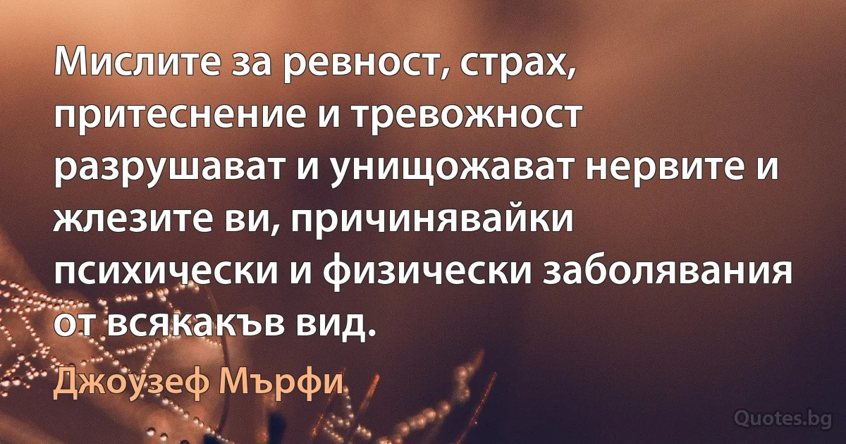 Мислите за ревност, страх, притеснение и тревожност разрушават и унищожават нервите и жлезите ви, причинявайки психически и физически заболявания от всякакъв вид. (Джоузеф Мърфи)