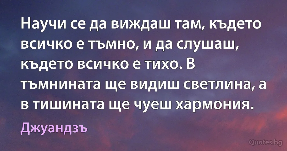 Научи се да виждаш там, където всичко е тъмно, и да слушаш, където всичко е тихо. В тъмнината ще видиш светлина, а в тишината ще чуеш хармония. (Джуандзъ)