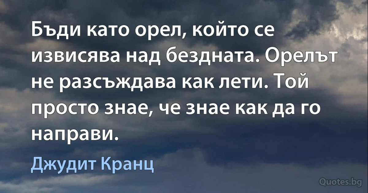 Бъди като орел, който се извисява над бездната. Орелът не разсъждава как лети. Той просто знае, че знае как да го направи. (Джудит Кранц)